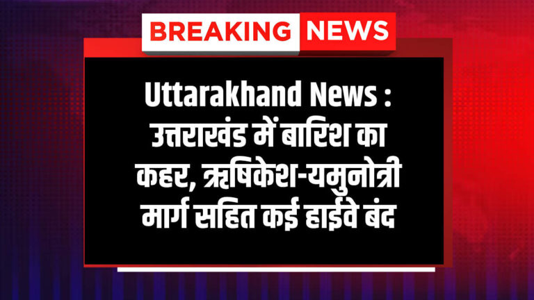 उत्तराखंड में बारिश का कहर, ऋषिकेश-यमुनोत्री मार्ग सहित कई हाईवे बंद